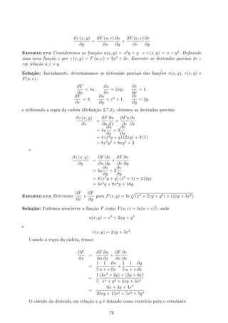 ∂z (x, y)
∂y
=
∂F (u, v)
∂u
∂u
∂y
+
∂F (u, v)
∂v
∂v
∂y
EXEMPLO 2.7.2 Consideremos as funções u(x, y) = x2
y + y e v (x, y) = x + y2
. Denindo
uma nova função z por z (x, y) = F (u, v) = 2u2
+ 3v. Encontre as derivadas parciais de z
em relação a x e y.
Solução: Inicialmente, determinamos as derivadas parciais das funções u(x, y), v(x, y) e
F(u, v) :
∂F
∂u
= 4u,
∂u
∂x
= 2xy,
∂v
∂x
= 1,
∂F
∂v
= 3,
∂u
∂y
= x2
+ 1,
∂v
∂y
= 2y.
e utilizando a regra da cadeia (Denição 2.7.1), obtemos as derivadas parciais
∂z (x, y)
∂x
=
∂F
∂u
∂u
∂x
+
∂Fu
∂v
∂v
∂x
= 4u
∂u
∂x
+ 3
∂v
∂x
= 4 (x2
y + y) (2xy) + 3 (1)
= 8x3
y2
+ 8xy2
+ 3
e
∂z (x, y)
∂y
=
∂F
∂u
∂u
∂y
+
∂F
∂v
∂v
∂y
= 4u
∂u
∂y
+ 3
∂v
∂y
= 4 (x2
y + y) (x2
+ 1) + 3 (2y)
= 4x4
y + 8x2
y + 10y.
EXEMPLO 2.7.3 Determine
∂F
∂x
e
∂F
∂y
para F(x, y) = ln 5
√
(x4 + 2xy + y3) + (2xy + 3x2).
Solução: Podemos reescrever a função F como F(u, v) = ln(u + v)
1
5 , onde
u(x, y) = x4
+ 2xy + y3
e
v(x, y) = 2xy + 3x2
.
Usando a regra da cadeia, temos:
∂F
∂x
=
∂F
∂u
∂u
∂x
+
∂F
∂v
∂v
∂x
=
1
5
1
u + v
∂u
∂x
+
1
5
1
u + v
∂g
∂x
=
1
5
(4x3
+ 2y) + (2y + 6x)
x4 + y3 + 4xy + 3x2
=
6x + 4y + 4x3
20xy + 15x2 + 5x4 + 5y3
.
O cálculo da derivada em relação a y é deixado como exercício para o estudante.
76
 