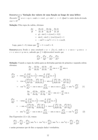 EXEMPLO 2.7.4 Variação dos valores de uma função ao longo de uma hélice:
Encontre
dw
dt
se w = xy +z onde x = cos t, y = sin t e z = t. Qual é o valor desta derivada
em t = 0?
Solução: Pela regra da cadeia, obtemos
dw
dt
=
∂w
∂x
dx
dt
+
∂w
∂y
dy
dt
+
∂w
∂z
dz
dt
= y(− sin t) + x(cos t) + 1(1)
= sin t(− sin t) + (cos t)(cos t) + 1
= − sin2
t + cos2
t + 1 = 1 + cos 2t.
Logo, para t = 0, temos que
dw
dt
= 1 + cos 0 = 2.
EXEMPLO 2.7.5 Sendo α uma constante e w = f(u, v), onde u = x cos α − y sen α e
v = x sen α + y cos α, sabendo que f é diferenciável mostre que
∂2
w
∂x2
+
∂2
w
∂y2
=
∂2
w
∂u2
+
∂2
w
∂v2
.
Solução: Usando a regra da cadeia para as derivadas parciais de primeira e segunda ordem
obtemos:
∂w
∂x
=
∂f
∂u
∂u
∂x
+
∂f
∂v
∂v
∂x
=
∂f
∂u
cos α +
∂f
∂v
sen α
∂2
w
∂x2
= cosα
∂
∂x
(
∂f
∂u
(u, v)
)
+ senα
∂
∂x
(
∂f
∂v
(u, v)
)
= cos α
(
∂2
f
∂u2
∂u
∂x
+
∂2
f
∂v∂u
∂v
∂x
)
+ sen α
(
∂2
f
∂u∂v
∂u
∂x
+
∂2
f
∂v2
∂v
∂x
)
= cos
2
α
∂2
f
∂u2
+ cos α sen α
∂2
f
∂v∂u
+ sen α cos α
∂2
f
∂u∂v
+ sen
2
α
∂2
f
∂v2
(1)
∂w
∂y
=
∂f
∂u
∂u
∂y
+
∂f
∂v
∂v
∂y
=
∂f
∂u
(− sen α) +
∂f
∂v
cos α
∂2
w
∂y2
= −senα
∂
∂y
(
∂f
∂u
(u, v)
)
+ cosα
∂
∂y
(
∂f
∂v
(u, v)
)
= − sen α
(
∂2
f
∂u2
∂u
∂y
+
∂2
f
∂v∂u
∂v
∂y
)
+ cos α
(
∂2
f
∂u∂v
∂u
∂y
+
∂2
f
∂v2
∂v
∂y
)
= sen
2
α
∂2
f
∂u2
− cos α sen α
∂2
f
∂v∂u
− sen α cos α
∂2
f
∂u∂v
+ cos
2
α
∂2
f
∂v2
(2)
Das Expressões (1) e (2), temos:
∂2
w
∂x2
+
∂2
w
∂y2
=
∂2
w
∂u2
( sen
2
α + cos
2
α) +
∂2
w
∂v2
( sen
2
α + cos
2
α) =
∂2
w
∂u2
+
∂2
w
∂v2
e assim provamos que de fato a equação dada é verdadeira.
77
 