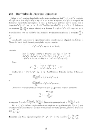 2.8 Derivadas de Funções Implícitas
Seja y = y(x) uma função denida implicitamente pela equação F (x, y) = 0. Por exemplo,
x2
+ y2
− 9 = 0 ou x2
y3
+ x3
y2
+ xy + x + y − 9 = 0. A equação x2
+ y2
− 9 = 0 pode ser
facilmente explicitada em função de x ou de y. Porém, não podemos fazer o mesmo com a
equação x2
y3
+x3
y2
+xy +x+y −9 = 0. Também, fazendo F (x, y) = x2
+y2
−9 facilmente
encontramos
dy
dx
e
dx
dy
, o mesmo não ocorre se zermos F (x, y) = x2
y3
+x3
y2
+xy+x+y−9.
Nosso interesse está em encontrar uma forma de determinar com rapidez as derivadas
dy
dx
e
dx
dy
.
Inicialmente, vamos resover o problema usando o conhecimento adquirido em Cálculo I.
Vamos derivar y implicitamente em relação a x, na equação
x2
y3
+ x3
y2
+ xy + x + y − 9 = 0,
obtendo
(2xy3
+ 3x2
y2
y′
) + (3x2
y2
+ 2x3
yy′
) + (y + xy′
) + 1 + y′
= 0
(3x2
y2
y′
+ 2x3
yy′
+ xy′
+ y′
) + (2xy3
+ 3x2
y2
+ y + 1) = 0
(3x2
y2
+ 2x3
y + x + 1) y′
= − (2xy3
+ 3x2
y2
+ y + 1) .
Logo,
y′
=
dy
dx
= −
2xy3
+ 3x2
y2
+ y + 1
3x2y2 + 2x3y + x + 1
. (I)
Sendo F (x, y) = x2
y3
+ x3
y2
+ xy + x + y − 9, obtemos as derivadas parciais de F, dadas
por
∂F (x, y)
∂x
= 2xy3
+ 3x2
y2
+ y + 1
e
∂F (x, y)
∂y
= 3x2
y2
+ 2x3
y + x + 1.
Observando estes resultados e comparando com (I), podemos escrever a fórmula
dy
dx
= −
∂F (x, y)
∂x
∂F(x,y)
∂y
sempre que F (x, y) ,
∂F (x, y)
∂x
e
∂F (x, y)
∂y
forem contínuas em (x, y) e
∂F (x, y)
∂y
̸= 0.
Se z = z(x, y) é denida implicitamente em função de x e y pela equação F(x, y, z) = 0,
usando o mesmo procedimento anterior obtém-se suas derivadas parciais, que serão denotadas
por
∂z
∂x
e
∂z
∂y
.
EXEMPLO 2.8.1 Dada a função implícita x2
+ y2
+ z2
− 9 = 0, encontrar
∂z
∂x
,
∂y
∂x
e
∂x
∂z
.
78
 