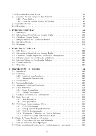 2.10 Diferencias Parciais e Totais . . . . . . . . . . . . . . . . . . . . . . . . . . . 81
2.11 Extremos de uma Função de duas Variáveis . . . . . . . . . . . . . . . . . . 87
2.11.1 Ponto Crítico . . . . . . . . . . . . . . . . . . . . . . . . . . . . . . . 87
2.11.3 Ponto de Máximo e Ponto de Mínimo . . . . . . . . . . . . . . . . . . 87
2.12 Exercícios Gerais . . . . . . . . . . . . . . . . . . . . . . . . . . . . . . . . . 92
2.13 Respostas . . . . . . . . . . . . . . . . . . . . . . . . . . . . . . . . . . . . . 99
3 INTEGRAIS DUPLAS 103
3.1 Introdução . . . . . . . . . . . . . . . . . . . . . . . . . . . . . . . . . . . . . 104
3.2 Interpretação Geométrica da Integral Dupla . . . . . . . . . . . . . . . . . . 106
3.3 Cálculo da Integral Dupla . . . . . . . . . . . . . . . . . . . . . . . . . . . . 107
3.4 Integrais Duplas em Coordenada Polares . . . . . . . . . . . . . . . . . . . . 111
3.5 Exercícios Gerais . . . . . . . . . . . . . . . . . . . . . . . . . . . . . . . . . 116
3.6 Respostas . . . . . . . . . . . . . . . . . . . . . . . . . . . . . . . . . . . . . 119
4 INTEGRAIS TRIPLAS 121
4.1 Introdução . . . . . . . . . . . . . . . . . . . . . . . . . . . . . . . . . . . . . 122
4.2 Interpretação Geométrica da Integral Tripla . . . . . . . . . . . . . . . . . . 122
4.3 Cálculo da Integral Tripla em Coordenadas Retangulares . . . . . . . . . . . 123
4.4 Integrais Triplas em Coordenadas Cilíndricas . . . . . . . . . . . . . . . . . . 127
4.5 Integrais Triplas em Coordenadas Esféricas . . . . . . . . . . . . . . . . . . . 131
4.6 Exercícios Gerais . . . . . . . . . . . . . . . . . . . . . . . . . . . . . . . . . 137
4.7 Respostas . . . . . . . . . . . . . . . . . . . . . . . . . . . . . . . . . . . . . 141
5 SEQUÊNCIAS E SÉRIES 144
5.1 Introdução . . . . . . . . . . . . . . . . . . . . . . . . . . . . . . . . . . . . . 145
5.2 Sequências . . . . . . . . . . . . . . . . . . . . . . . . . . . . . . . . . . . . . 145
5.2.3 Limite de uma Sequência . . . . . . . . . . . . . . . . . . . . . . . . . 146
5.2.7 Sequências Convergentes . . . . . . . . . . . . . . . . . . . . . . . . . 147
5.3 Subsequências . . . . . . . . . . . . . . . . . . . . . . . . . . . . . . . . . . . 148
5.4 Sequência Limitada . . . . . . . . . . . . . . . . . . . . . . . . . . . . . . . . 148
5.5 Sequências Numéricas Monótonas . . . . . . . . . . . . . . . . . . . . . . . . 148
5.6 Séries Numéricas . . . . . . . . . . . . . . . . . . . . . . . . . . . . . . . . . 150
5.6.4 Soma de uma Série . . . . . . . . . . . . . . . . . . . . . . . . . . . . 152
5.6.7 Séries Convergentes . . . . . . . . . . . . . . . . . . . . . . . . . . . 153
5.7 Condição necessária para Convergência . . . . . . . . . . . . . . . . . . . . . 155
5.8 Séries Especiais . . . . . . . . . . . . . . . . . . . . . . . . . . . . . . . . . . 156
5.8.1 Série harmônica . . . . . . . . . . . . . . . . . . . . . . . . . . . . . . 156
5.8.3 Série geométrica . . . . . . . . . . . . . . . . . . . . . . . . . . . . . . 157
5.9 Critérios de Convergência de Séries . . . . . . . . . . . . . . . . . . . . . . . 158
5.9.1 Critério da integral . . . . . . . . . . . . . . . . . . . . . . . . . . . . 158
5.9.3 Série p ou Série Hiper-harmônica . . . . . . . . . . . . . . . . . . . . 158
5.9.7 Critério da comparação . . . . . . . . . . . . . . . . . . . . . . . . . . 160
5.9.10 Critério de D'Alambert ou Critério da Razão . . . . . . . . . . . . . 161
5.9.14 Critério de Cauchy ou Critério da Raíz . . . . . . . . . . . . . . . . . 162
5.10 Séries de Termos Positivos e Negativos . . . . . . . . . . . . . . . . . . . . . 163
5.10.3 Convergência de uma série alternada . . . . . . . . . . . . . . . . . . 163
5.11 Série de Termos de Sinais Quaisquer . . . . . . . . . . . . . . . . . . . . . . 165
5.12 Séries absolutamente convergente e condicionalmente convergentes . . . . . . 166
vii
 