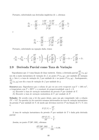 Portanto, substituíndo nas derivadas implícitas de z, obtemos
∂z
∂x
= −
∂F
∂x
∂F
∂z
= −
1
y
∂F
∂u
−
2z
x3
∂F
∂v
1
x2
∂F
∂v
= −
x2
y
∂F
∂u
∂F
∂v
+
2z
x
e
∂z
∂y
= −
∂F
∂y
∂F
∂z
= −
−x
y2
∂F
∂u
1
x2
∂F
∂v
=
x3
y2
∂F
∂u
∂F
∂v
.
Portanto, substiuíndo na equação dada, temos
x
∂z
∂x
+ y
∂z
∂y
= x


−
x2
y
∂F
∂u
∂F
∂v
+
2z
x


 + y



x3
y2
∂F
∂u
∂F
∂v


 =
−x3
y
∂F
∂u
∂F
∂v
+ 2z +
x3
y
∂F
∂u
∂F
∂v
= 2z.
2.9 Derivada Parcial como Taxa de Variação
Suponhamos que f é uma função de duas variáveis. Então, a derivada parcial
∂f
∂x
(x0, y0)
nos dá a razão instantânea de variação de f, no ponto P (x0, y0) , por unidade de variação
de x. Isto é, a taxa de variação de f por unidade de x no ponto P (x0, y0) . Analogamente,
∂f
∂y
(x0, y0) nos dá a taxa de variação de f por unidade de y.
EXEMPLO 2.9.1 Suponhamos que o volume de gás em um certo recipiente seja V = 100 cm3
,
a temperatura seja T = 90o
C e a constante de proporcionalidade seja k = 8.
(a) Encontre a taxa de variação instantânea da pressão P por unidade de T.
(b) Encontre a taxa de variação instantânea de V por unidade de P.
Solução: De acordo com a lei dos gases ideais, para um gás comprimido vale a relação
PV = kT. Na questão (a) do exercício estamos interessados na taxa de variação instantânea
da pressão P por unidade de T, de modo que devemos escrever P em função de T e V, isto
é,
P (T, V ) =
kT
V
.
A taxa de variação instantânea da pressão P por unidade de T é dada pela derivada
parcial
∂P (T, V )
∂T
=
k
V
.
Asssim, no ponto P (90o
, 100) , obtemos
∂P (90o
, 100)
∂T
=
8
100
= 0, 08.
80
 