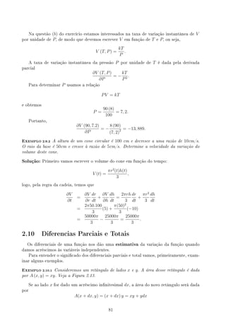 Na questão (b) do exercício estamos interessados na taxa de variação instantânea de V
por unidade de P, de modo que devemos escrever V em função de T e P, ou seja,
V (T, P) =
kT
P
.
A taxa de variação instantânea da pressão P por unidade de T é dada pela derivada
parcial
∂V (T, P)
∂P
= −
kT
P2
.
Para determinar P usamos a relação
PV = kT
e obtemos
P =
90 (8)
100
= 7, 2.
Portanto,
∂V (90, 7.2)
∂P
= −
8 (90)
(7, 2)2 = −13, 889.
EXEMPLO 2.9.2 A altura de um cone circular é 100 cm e decresce a uma razão de 10cm/s.
O raio da base é 50cm e cresce à razão de 5cm/s. Determine a velocidade da variação do
volume deste cone.
Solução: Primeiro vamos escrever o volume do cone em função do tempo:
V (t) =
πr2
(t)h(t)
3
,
logo, pela regra da cadeia, temos que
∂V
∂t
=
∂V
∂r
dr
dt
+
∂V
∂h
dh
dt
=
2πrh
3
dr
dt
+
πr2
3
dh
dt
=
2π50.100
3
(5) +
π(50)2
3
(−10)
=
50000π
3
−
25000π
3
=
25000π
3
.
2.10 Diferencias Parciais e Totais
Os diferenciais de uma função nos dão uma estimativa da variação da função quando
damos acréscimos às variáveis independentes.
Para entender o signicado dos diferenciais parciais e total vamos, primeiramente, exam-
inar alguns exemplos.
EXEMPLO 2.10.1 Consideremos um retângulo de lados x e y. A área desse retângulo é dada
por A (x, y) = xy. Veja a Figura 2.13.
Se ao lado x for dado um acréscimo innitesimal dx, a área do novo retângulo será dada
por
A(x + dx, y) = (x + dx) y = xy + ydx
81
 