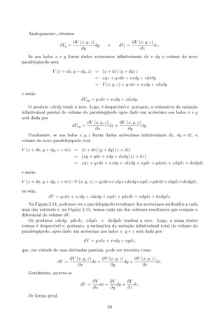 Analogamente, obtemos
dVy =
∂V (x, y, z)
∂y
dy e dVz =
∂V (x, y, z)
∂z
dz.
Se aos lados x e y forem dados acréscimos innitesimais dx e dy o volume do novo
paralelepípedo será
V (x + dx, y + dy, z) = (x + dx) (y + dy) z
= xyz + yzdx + xzdy + zdxdy
= V (x, y, z) + yzdx + xzdy + zdxdy
e então
dVxy = yzdx + xzdy + zdxdy.
O produto zdxdy tende a zero. Logo, é desprezível e, portanto, a estimativa da variação
innitesimal parcial do volume do paralelepípedo após dado um acréscimo aos lados x e y
será dada por
dVxy =
∂V (x, y, z)
∂x
dx +
∂V (x, y, z)
∂y
dy.
Finalmente, se aos lados x, y, z forem dados acréscimos innitesimais dx, dy e dz, o
volume do novo paralelepipedo será
V (x + dx, y + dy, z + dz) = (x + dx) (y + dy) (z + dz)
= (xy + ydx + xdy + dxdy) (z + dz)
= xyz + yzdx + xzdy + zdxdy + xydz + ydxdz + xdydz + dxdydz
e então
V (x + dx, y + dy, z + dz)−V (x, y, z) = yzdx+xzdy+zdxdy+xydz+ydxdz+xdydz+dxdydz,
ou seja,
dV = yzdx + xzdy + zdxdy + xydz + ydxdz + xdydz + dxdydz.
Na Figura 2.14, podemos ver o parelelepípedo resultante dos acréscimos atribuídos a cada
uma das variáveis e, na Figura 2.15, vemos cada um dos volumes resultantes que compõe o
diferencial de volume dV.
Os produtos zdxdy, ydxdz, xdydz e dxdydz tendem a zero. Logo, a soma destes
termos é desprezível e, portanto, a estimativa da variação innitesimal total do volume do
paralelepípedo, após dado um acréscimo aos lados x, y e z será dada por
dV = yzdx + xzdy + xydz,
que, em virtude de suas derivadas parciais, pode ser reescrita como
dV =
∂V (x, y, z)
∂x
dx +
∂V (x, y, z)
∂y
dy +
∂V (x, y, z)
∂z
dz.
Geralmente, escreve-se
dV =
∂V
∂x
dx +
∂V
∂y
dy +
∂V
∂z
dz.
De forma geral,
83
 