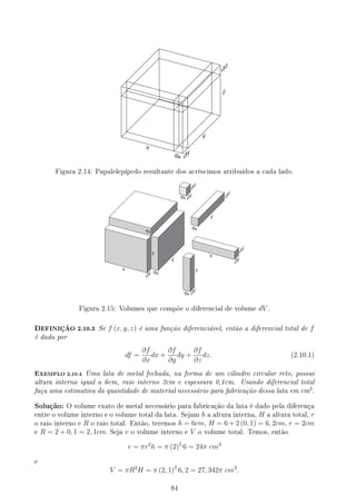 Figura 2.14: Papalelepípedo resultante dos acréscimos atribuídos a cada lado.
Figura 2.15: Volumes que compõe o diferencial de volume dV .
DEFINIÇÃO 2.10.3 Se f (x, y, z) é uma função diferenciável, então a diferencial total de f
é dada por
df =
∂f
∂x
dx +
∂f
∂y
dy +
∂f
∂z
dz. (2.10.1)
EXEMPLO 2.10.4 Uma lata de metal fechada, na forma de um cilindro circular reto, possui
altura interna igual a 6cm, raio interno 2cm e espessura 0,1cm. Usando diferencial total
faça uma estimativa da quantidade de material necessário para fabricação dessa lata em cm3
.
Solução: O volume exato de metal necessário para fabricação da lata é dado pela diferença
entre o volume interno e o volume total da lata. Sejam h a altura interna, H a altura total, r
o raio interno e R o raio total. Então, teremos h = 6cm, H = 6 + 2 (0, 1) = 6, 2cm, r = 2cm
e R = 2 + 0, 1 = 2, 1cm. Seja v o volume interno e V o volume total. Temos, então
v = πr2
h = π (2)2
6 = 24π cm3
e
V = πR2
H = π (2, 1)2
6, 2 = 27, 342π cm3
.
84
 
