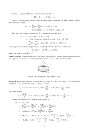 Portanto, a quantidade exata de material necessário é
∆V = V − v = 3, 342π cm3
.
Porém, a estimativa do volume de material necessário para fabricar a lata, obtida através
da diferencial total é:
dV =
∂v
∂r
dr +
∂v
∂h
dh = 2πrhdr + πr2
dh
= 2π (2) (6) (0, 1) + π (2)2
(0, 2) = 3, 2π cm3
.
Note que, neste caso, a estimativa dV é menor do que ∆V, pois
∆V = π(r + dr)2
(h + dh) − πr2
h
= πr2
dh + 2πrdrh + 2πrdrdh + π (dr)2
h + π (dr)2
dh
=
∂v
∂h
dh +
∂v
∂r
dr + 2πrdrdh + π (dr)2
h + π (dr)2
dh
e assim podemos ver que desprezamos, no cálculo anterior de dV, a combinação
2πrdrdh + π (dr)2
h + π (dr)2
dh,
o que nos mostra que dV  ∆V.
EXEMPLO 2.10.5 Usando diferencial, determine a variação do volume do recipiente mostrado
na Figura 2.16, quando sua altura aumenta em 3% e seu o raio decresce em 1%.
4
5
2
cilindro
cone
Figura 2.16: Recipiente do Exemplo 2.10.5
Solução: O volume desejado pode ser escrito como V = V1 + V2, onde V1 é o volume do
cilindro e V2 é o volume do cone. No cilindro temos
V1 = πR2
h, R = 4, h = 2, dR =
−4
100
= −0.04; dh = 2
3
100
= 0.06
e no cone, temos
V2 =
πR2
H
3
, R = 4, H = 5; dR =
−4
100
= −0.04; dH = 5
3
100
= 0.15.
Portanto a diferencial do volume total é igual a
dV = dV1 + dV2
=
(
∂V1
∂R
dR +
∂V1
∂h
dh
)
+
(
∂V2
∂R
dR +
∂V2
∂H
dH
)
= 2πRhdR + πR2
dh +
2πRh
3
dR +
πR2
3
dh
= 2π · 4 · 2 · (−0, 04) + π · 16 · (0, 06) +
2π · 4 · 5
3
(−0, 04) +
16π
3
(0, 15)
= −0, 64π + 0, 96π −
1, 6π
3
+
2, 4π
3
= 0, 32π +
0, 8
3
π ∼
= 0, 59π.
85
 