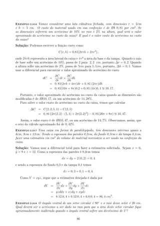EXEMPLO 2.10.6 Vamos considerar uma lata cilíndrica fechada, com dimensões r = 2cm
e h = 5 cm. O custo do material usado em sua confecção é de R$ 0, 81 por cm2
. Se
as dimensões sofrerem um acréscimo de 10% no raio e 2% na altura, qual será o valor
aproximado do acréscimo no custo da caixa? E qual é o valor exato do acréscimo no custo
da caixa?
Solução: Podemos escrever a função custo como
C(r, h) = 0.81(2πrh + 2πr2
),
onde 2πrh representa a área lateral da caixa e πr2
a área da base e da tampa. Quando o raio
de base sofre um acréscimo de 10%, passa de 2 para 2, 2 cm, portanto ∆r = 0, 2. Quando
a altura sofre um acréscimo de 2%, passa de 5cm para 5, 1cm, portanto, ∆h = 0, 1. Vamos
usar a diferencial para encontrar o valor aproximado do acréscimo do custo
dC =
∂C
∂r
dr +
∂C
∂h
dh
= 0, 81(2πh + 4πr)dr + 0, 81.(2πr)dh
= 0, 81(10π + 8π)0.2 + 0, 81.(4π)0, 1 u 10, 17.
Portanto, o valor aproximado do acréscimo no custo da caixa quando as dimensões são
modicadas é de R$10, 17, ou um acréscimo de 14, 28%.
Para saber o valor exato do acréscimo no custo da caixa, temos que calcular
∆C = C(2, 2; 5, 1) − C(2, 5)
= 0, 81
(
2π(2, 2) · (5, 1) + 2π(2, 2)2
)
− 0, 81(20π + 8π) u 10, 47.
Assim, o valor exato é de R$10, 47, ou um acréscimo de 14, 7%. Observamos, assim, que
o erro do cálculo aproximado foi de 0, 42%.
EXEMPLO 2.10.7 Uma caixa em forma de paralelepípedo, tem dimensões internas iguais a
6cm, 8cm e 12cm. Sendo a espessura das paredes 0,2cm, do fundo 0,3cm e da tampa 0,1cm,
fazer uma estimativa em cm3
do volume de material necessário a ser usado na confecção da
caixa.
Solução: Vamos usar a diferencial total para fazer a estimativa solicitada. Sejam x = 6,
y = 8 e z = 12. Como a espessura das paredes é 0,2cm temos
dx = dy = 2 (0, 2) = 0, 4
e sendo a espessura do fundo 0,3 e da tampa 0,1 temos
dz = 0, 3 + 0, 1 = 0, 4.
Como V = xyz, segue que a estimativa desejada é dada por
dV =
∂V
∂x
dx +
∂V
∂y
dy +
∂V
∂z
dz
= yzddx + xzdy + xydz
= 8.12.0, 4 + 6.12.0, 4 + 6.8.0, 4 = 86, 4 cm3
.
EXEMPLO 2.10.8 O ângulo central de um setor circular é 80◦
e o raio desse setor é 20 cm.
Qual deverá ser o acréscimo a ser dado no raio para que a área deste setor circular que
aproximadamente inalterada quando o ângulo central sofrer um decréscimo de 1◦
?
86
 