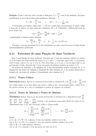 Solução: Como a área do setor circular é dada por A =
r2
θ
2
, com θ em radianos, devemos
transformar os arcos fornecidos pelo problema, obtendo
θ = 80◦
=
4π
9
rad e dθ = −1◦
= −
π
180
rad.
O enunciado nos fornece ainda que r = 20 cm e pede para encontrarmos dr para o qual
a área não se altera, ou seja, para que tenhamos dA = 0. Utilizando o diferencial total da
área, temos que
dA =
∂A
∂r
dr +
∂A
∂θ
dθ = rθdr +
r2
2
dθ
e subtituíndo os dados acima, obtemos
0 =
80π
9
dr −
10π
9
⇒ dr =
1
8
cm = 0, 125 cm.
Portanto, com um acréscimo de 0, 125 centímetros no raio, a área do setor circular cará
aproximadamente inalterada.
2.11 Extremos de uma Função de duas Variáveis
Seja f uma função de duas variáveis. Dizemos que f tem um máximo relativo no ponto
(a, b) se existir um bola aberta de centro (a, b) e raio ϵ  0 tal que, para todo (x, y) perten-
cente à bola, tem-se f (x, y) ≤ f (a, b) . Por outro lado, se f (x, y) ≥ f (a, b) para todo (x, y)
pertencente à bola, dizemos que f tem um ponto de mínimo relativo no ponto (a, b) .
Os pontos de máximos e de mínimos de f são denominados pontos extremos de f. A
imagem de um ponto de máximo é chamada de valor máximo de f, da mesma forma que a
imagem de um ponto de mínimo é denominada valor mínimo de f.
2.11.1 Ponto Crítico
DEFINIÇÃO 2.11.2 Seja (a, b) um ponto pertencente ao domínio de f. Se
∂f
∂x
(a, b) e
∂f
∂y
(a, b)
são ambas nulas ou se uma delas não existir, então (a, b) é denominado ponto crítico de f.
Os pontos críticos de f são os candidatos a pontos de máximo ou mínimo.
2.11.3 Ponto de Máximo e Ponto de Mínimo
TEOREMA 2.11.4 Seja (a, b) um ponto pertencente ao domínio de f. Suponhamos que
∂f
∂x
,
∂f
∂y
,
∂2
f
∂x2
,
∂2
f
∂y2
,
∂2
f
∂x∂y
e
∂2
f
∂y∂x
existem e são contínuas numa bola aberta de centro (a, b) .
Suponhamos que (a, b) seja um ponto crítico e sejam ainda:
∆ =
∂2
f
∂x2
(a, b)
∂2
f
∂y∂x
(a, b)
∂2
f
∂x∂y
(a, b)
∂2
f
∂y2
(a, b)
e Θ =
∂2
f
∂x2
(a, b) .
Então:
(i) se ∆  0 e Θ  0, a função f tem um máximo relativo em (a, b) ;
(ii) se ∆  0 e Θ  0, a função f tem um mínimo relativo relativo em (a, b) ;
(iii) se ∆ = 0, nada podemos armar;
(iv) se ∆  0, a função f tem um ponto de sela em (a, b) .
87
 