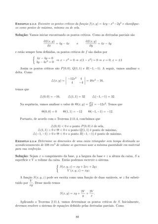 EXEMPLO 2.11.5 Encontre os pontos críticos da função f(x, y) = 4xy −x4
−2y2
e classique-
os como pontos de máximo, mínimo ou de sela.
Solução: Vamos iniciar encontrando os pontos críticos. Como as derivadas parciais são
∂f(x, y)
∂x
= 4y − 4x e
∂f(x, y)
∂y
= 4x − 4y
e estão sempre bem denidas, os pontos críticos de f são dados por
{
4x − 4y = 0
4y − 4x3
= 0
⇒ x − x3
= 0 ⇒ x(1 − x2
) = 0 ⇒ x = 0; x = ±1
Assim os pontos críticos são P(0, 0), Q(1, 1) e R(−1, −1). A seguir, vamos analisar o
delta. Como
△(x, y) =
−12x2
4
4 −4
= 48x2
− 16,
temos que
△(0, 0) = −16, △(1, 1) = 32 △(−1, −1) = 32.
Na sequência, vamos analisar o valor de Θ(x, y) = ∂2f
∂x2 = −12x2
. Temos que
Θ(0, 0) = 0 Θ(1, 1) = −12 Θ(−1, −1) = −12.
Portanto, de acordo com o Teorema 2.11.4, concluímos que
△(0, 0)  0 e o ponto P(0, 0) é de sela,
△(1, 1)  0 e Θ  0 e o ponto Q(1, 1) é ponto de máximo,
△(−1, −1)  0 e Θ  0 e o ponto R(−1, −1) é ponto de máximo.
EXEMPLO 2.11.6 Determine as dimensões de uma caixa retangular sem tampa destinada ao
acondicionamento de 108 cm3
de volume se queremos usar a mínima quantidade em material
para sua confecção.
Solução: Sejam x o comprimento da base, y a largura da base e z a altura da caixa, S a
superfície e V o volume da caixa. Então podemos escrever o sistema
{
S(x, y, z) = xy + 2xz + 2yz
V (x, y, z) = xyz
A função S(x, y, z) pode ser escrita como uma função de duas variáveis, se z for substi-
tuido por
V
xy
. Desse modo temos
S(x, y) = xy +
2V
y
+
2V
x
.
Aplicando o Teorema 2.11.4, vamos determinar os pontos críticos de S. Inicialmente,
devemos resolver o sistema de equações denido pelas derivadas parciais. Como
88
 