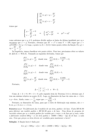 








∂S
∂x
(x, y) = y −
2V
x2
∂S
∂y
(x, y) = x −
2V
y2
temos que





y −
2V
x2
= 0
x −
2V
y2
= 0
⇒
{
yx2
= 2V
xy2
= 2V
⇒ yx2
= xy2
como sabemos que x, y ̸= 0, podemos dividir ambos os lados da última igualdade por xy e
encontrar que x = y. Portanto, obtemos que 2V = x3
e como V = 108, segue que x =
3
√
2 (108) = 6 e y = 6. Logo, o ponto (a, b) = (6, 6) é único ponto crítico da função S(x, y) =
xy +
2V
y
+
2V
x
.
Na sequência, vamos classicar este ponto crítico. Para isso, precisamos obter os valores
de ∆(6, 6) e Θ (6, 6) . Tomando as segundas derivadas, temos que
∂2
S
∂x2
(x, y) =
4V
x3
donde vem
∂2
S
∂x2
(6, 6) =
4 (108)
63
= 2,
∂2
S
∂x∂y
(x, y) = 1 donde vem
∂2
S
∂x∂y
(6, 6) = 1,
∂2
S
∂y∂x
(x, y) = 1 donde vem
∂2
S
∂y∂x
(6, 6) = 1,
∂2
S
∂y2
(x, y) =
4V
y3
donde vem
∂2
S
∂y2
(6, 6) =
4 (108)
63
= 2.
Portanto,
∆ =
2 1
1 2
= 3 e Θ = 2.
Como ∆ = 3  0 e Θ = 2  0, pelo segundo item do Teorema 2.11.4, obtemos que f
tem um mínimo relativo no ponto (6, 6) . Logo, as dimensões da base da caixa são x = 6cm
e y = 6cm. Ainda, como z =
V
xy
segue que z =
108
6 (6)
= 3.
Portanto, as dimensões da caixa, para que o custo de fabricação seja mínimo, são x =
6 cm, y = 6 cm e z = 3 cm.
EXEMPLO 2.11.7 Um fabricante faz 2 modelos de um item, padrão e de luxo. Custa R$ 40, 00
para fabricar um modelo padrão e R$ 60, 00 para o de luxo. Uma rma de pesquisa de
mercado estima que se o modelo padrão for vendido por x reais e o de luxo por y reais, então
o fabricante venderá 500(y − x) do item padrão e 45000 + 500(x − 2y) do de luxo a cada
ano. Com que preços os itens devem ser vendidos para maximizar o lucro?
Solução: A função lucro é dada por:
L(x, y) = 500(y − x)(x − 40) + (45000 + 500(x − 2y))(y − 60).
89
 