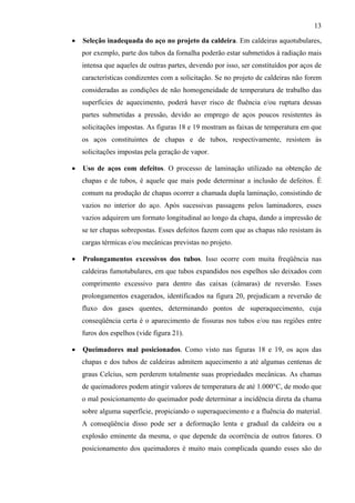 13
• Seleção inadequada do aço no projeto da caldeira. Em caldeiras aquotubulares,
por exemplo, parte dos tubos da fornalha poderão estar submetidos à radiação mais
intensa que aqueles de outras partes, devendo por isso, ser constituídos por aços de
características condizentes com a solicitação. Se no projeto de caldeiras não forem
consideradas as condições de não homogeneidade de temperatura de trabalho das
superfícies de aquecimento, poderá haver risco de fluência e/ou ruptura dessas
partes submetidas a pressão, devido ao emprego de aços poucos resistentes às
solicitações impostas. As figuras 18 e 19 mostram as faixas de temperatura em que
os aços constituintes de chapas e de tubos, respectivamente, resistem às
solicitações impostas pela geração de vapor.
• Uso de aços com defeitos. O processo de laminação utilizado na obtenção de
chapas e de tubos, é aquele que mais pode determinar a inclusão de defeitos. É
comum na produção de chapas ocorrer a chamada dupla laminação, consistindo de
vazios no interior do aço. Após sucessivas passagens pelos laminadores, esses
vazios adquirem um formato longitudinal ao longo da chapa, dando a impressão de
se ter chapas sobrepostas. Esses defeitos fazem com que as chapas não resistam às
cargas térmicas e/ou mecânicas previstas no projeto.
• Prolongamentos excessivos dos tubos. Isso ocorre com muita freqüência nas
caldeiras fumotubulares, em que tubos expandidos nos espelhos são deixados com
comprimento excessivo para dentro das caixas (câmaras) de reversão. Esses
prolongamentos exagerados, identificados na figura 20, prejudicam a reversão de
fluxo dos gases quentes, determinando pontos de superaquecimento, cuja
conseqüência certa é o aparecimento de fissuras nos tubos e/ou nas regiões entre
furos dos espelhos (vide figura 21).
• Queimadores mal posicionados. Como visto nas figuras 18 e 19, os aços das
chapas e dos tubos de caldeiras admitem aquecimento a até algumas centenas de
graus Celcius, sem perderem totalmente suas propriedades mecânicas. As chamas
de queimadores podem atingir valores de temperatura de até 1.000°C, de modo que
o mal posicionamento do queimador pode determinar a incidência direta da chama
sobre alguma superfície, propiciando o superaquecimento e a fluência do material.
A conseqüência disso pode ser a deformação lenta e gradual da caldeira ou a
explosão eminente da mesma, o que depende da ocorrência de outros fatores. O
posicionamento dos queimadores é muito mais complicada quando esses são do
 