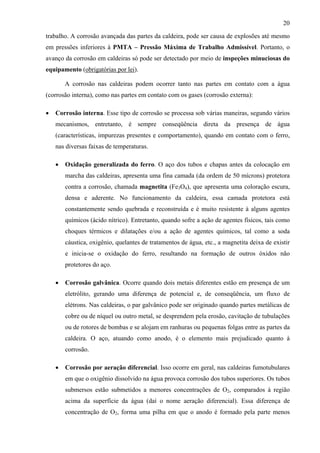 20
trabalho. A corrosão avançada das partes da caldeira, pode ser causa de explosões até mesmo
em pressões inferiores à PMTA – Pressão Máxima de Trabalho Admissível. Portanto, o
avanço da corrosão em caldeiras só pode ser detectado por meio de inspeções minuciosas do
equipamento (obrigatórias por lei).
A corrosão nas caldeiras podem ocorrer tanto nas partes em contato com a água
(corrosão interna), como nas partes em contato com os gases (corrosão externa):
• Corrosão interna. Esse tipo de corrosão se processa sob várias maneiras, segundo vários
mecanismos, entretanto, é sempre conseqüência direta da presença de água
(características, impurezas presentes e comportamento), quando em contato com o ferro,
nas diversas faixas de temperaturas.
• Oxidação generalizada do ferro. O aço dos tubos e chapas antes da colocação em
marcha das caldeiras, apresenta uma fina camada (da ordem de 50 mícrons) protetora
contra a corrosão, chamada magnetita (Fe3O4), que apresenta uma coloração escura,
densa e aderente. No funcionamento da caldeira, essa camada protetora está
constantemente sendo quebrada e reconstruída e é muito resistente à alguns agentes
químicos (ácido nítrico). Entretanto, quando sofre a ação de agentes físicos, tais como
choques térmicos e dilatações e/ou a ação de agentes químicos, tal como a soda
cáustica, oxigênio, quelantes de tratamentos de água, etc., a magnetita deixa de existir
e inicia-se o oxidação do ferro, resultando na formação de outros óxidos não
protetores do aço.
• Corrosão galvânica. Ocorre quando dois metais diferentes estão em presença de um
eletrólito, gerando uma diferença de potencial e, de conseqüência, um fluxo de
elétrons. Nas caldeiras, o par galvânico pode ser originado quando partes metálicas de
cobre ou de níquel ou outro metal, se desprendem pela erosão, cavitação de tubulações
ou de rotores de bombas e se alojam em ranhuras ou pequenas folgas entre as partes da
caldeira. O aço, atuando como anodo, é o elemento mais prejudicado quanto à
corrosão.
• Corrosão por aeração diferencial. Isso ocorre em geral, nas caldeiras fumotubulares
em que o oxigênio dissolvido na água provoca corrosão dos tubos superiores. Os tubos
submersos estão submetidos a menores concentrações de O2, comparados à região
acima da superfície da água (daí o nome aeração diferencial). Essa diferença de
concentração de O2, forma uma pilha em que o anodo é formado pela parte menos
 