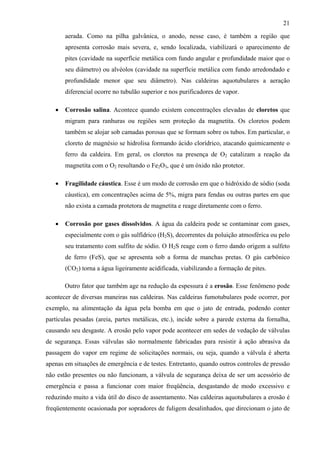 21
aerada. Como na pilha galvânica, o anodo, nesse caso, é também a região que
apresenta corrosão mais severa, e, sendo localizada, viabilizará o aparecimento de
pites (cavidade na superfície metálica com fundo angular e profundidade maior que o
seu diâmetro) ou alvéolos (cavidade na superfície metálica com fundo arredondado e
profundidade menor que seu diâmetro). Nas caldeiras aquotubulares a aeração
diferencial ocorre no tubulão superior e nos purificadores de vapor.
• Corrosão salina. Acontece quando existem concentrações elevadas de cloretos que
migram para ranhuras ou regiões sem proteção da magnetita. Os cloretos podem
também se alojar sob camadas porosas que se formam sobre os tubos. Em particular, o
cloreto de magnésio se hidrolisa formando ácido clorídrico, atacando quimicamente o
ferro da caldeira. Em geral, os cloretos na presença de O2 catalizam a reação da
magnetita com o O2 resultando o Fe2O3, que é um óxido não protetor.
• Fragilidade cáustica. Esse é um modo de corrosão em que o hidróxido de sódio (soda
cáustica), em concentrações acima de 5%, migra para fendas ou outras partes em que
não exista a camada protetora de magnetita e reage diretamente com o ferro.
• Corrosão por gases dissolvidos. A água da caldeira pode se contaminar com gases,
especialmente com o gás sulfídrico (H2S), decorrentes da poluição atmosférica ou pelo
seu tratamento com sulfito de sódio. O H2S reage com o ferro dando origem a sulfeto
de ferro (FeS), que se apresenta sob a forma de manchas pretas. O gás carbônico
(CO2) torna a água ligeiramente acidificada, viabilizando a formação de pites.
Outro fator que também age na redução da espessura é a erosão. Esse fenômeno pode
acontecer de diversas maneiras nas caldeiras. Nas caldeiras fumotubulares pode ocorrer, por
exemplo, na alimentação da água pela bomba em que o jato de entrada, podendo conter
partículas pesadas (areia, partes metálicas, etc.), incide sobre a parede externa da fornalha,
causando seu desgaste. A erosão pelo vapor pode acontecer em sedes de vedação de válvulas
de segurança. Essas válvulas são normalmente fabricadas para resistir à ação abrasiva da
passagem do vapor em regime de solicitações normais, ou seja, quando a válvula é aberta
apenas em situações de emergência e de testes. Entretanto, quando outros controles de pressão
não estão presentes ou não funcionam, a válvula de segurança deixa de ser um acessório de
emergência e passa a funcionar com maior freqüência, desgastando de modo excessivo e
reduzindo muito a vida útil do disco de assentamento. Nas caldeiras aquotubulares a erosão é
freqüentemente ocasionada por sopradores de fuligem desalinhados, que direcionam o jato de
 