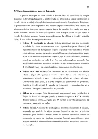 23
3.7. Explosões causadas por aumento da pressão
A pressão do vapor em uma caldeira é função direta da quantidade de energia
disponível na fornalha pela queima do combustível e que é transmitida à água. Sendo assim, a
pressão interna na caldeira depende fundamentalmente da atuação do queimador. Entretanto,
o queimador não é o único responsável pelo aumento de pressão na caldeira, pois a bomba de
alimentação injeta água com pressão superior àquela de trabalho. Se a vazão com que a
bomba alimenta a caldeira for maior que aquela de saída do vapor, o nível de água sobe e a
pressão de trabalho aumenta. Durante a operação normal da caldeira, a pressão é mantida
dentro de seus limites pelos seguintes sistemas:
• Sistema de modulação de chama. Sistema constituído por um pressostato
modulador de chama, um servo-motor e um conjunto de registros (dampers). O
pressostato possui um diafragma ou fole que se estende com o aumento da pressão
e que aciona os contatos que emitem o sinal elétrico para o acionamento do servo-
motor. Esse transmite movimento à alavancas, que acionam os dampers, alterando
a vazão de combustível e a vazão de ar. Com isso, a alimentação do queimador fica
modificada e obtêm-se a modulação de chama, ou seja, sua redução nos momentos
de pressões elevadas e sua intensificação nos momentos de pressões baixas.
• Sistema de pressão máxima. Esse é composto por um pressostato e uma válvula
solenóide (figura 28). Quando a pressão se eleva além de um certo limite, o
pressostato é acionado e corta a alimentação elétrica da válvula solenóide.
Conseqüência direta disso, é o corte completo de combustível ao queimador.
Quando a pressão normal de trabalho se restabelece, o pressostato faz abrir
totalmente a passagem do combustível ao queimador.
• Válvula de segurança. Como já comentado anteriormente, essas válvulas têm a
função de deixar sair o vapor quando a pressão ultrapassa a PMTA, fazendo
diminuir a pressão interna. As figuras 29 e 30, ilustram as válvulas de segurança de
contrapeso e as de ação por molas.
• Sistema manual. Conforme for a indicação de pressão no manômetro da caldeira,
o operador tem condições de acionar os vários dispositivos para intervir, onde for
necessário, para manter a pressão interna da caldeira: queimador, bomba de
alimentação ou mesmo na válvula de segurança. Por meio dessa última, o vapor
pode ser liberado à atmosfera manualmente (acionamento da alavanca da válvula,
por exemplo).
 