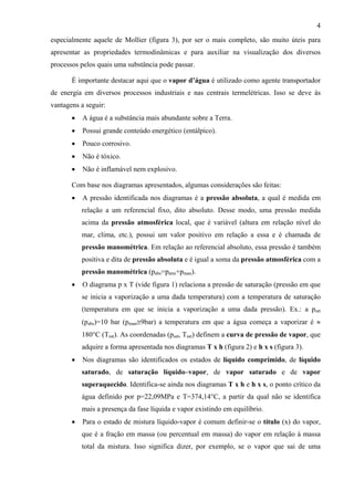 4
especialmente aquele de Mollier (figura 3), por ser o mais completo, são muito úteis para
apresentar as propriedades termodinâmicas e para auxiliar na visualização dos diversos
processos pelos quais uma substância pode passar.
É importante destacar aqui que o vapor d’água é utilizado como agente transportador
de energia em diversos processos industriais e nas centrais termelétricas. Isso se deve às
vantagens a seguir:
• A água é a substância mais abundante sobre a Terra.
• Possui grande conteúdo energético (entálpico).
• Pouco corrosivo.
• Não é tóxico.
• Não é inflamável nem explosivo.
Com base nos diagramas apresentados, algumas considerações são feitas:
• A pressão identificada nos diagramas é a pressão absoluta, a qual é medida em
relação a um referencial fixo, dito absoluto. Desse modo, uma pressão medida
acima da pressão atmosférica local, que é variável (altura em relação nível do
mar, clima, etc.), possui um valor positivo em relação a essa e é chamada de
pressão manométrica. Em relação ao referencial absoluto, essa pressão é também
positiva e dita de pressão absoluta e é igual a soma da pressão atmosférica com a
pressão manométrica (pabs=patm+pman).
• O diagrama p x T (vide figura 1) relaciona a pressão de saturação (pressão em que
se inicia a vaporização a uma dada temperatura) com a temperatura de saturação
(temperatura em que se inicia a vaporização a uma dada pressão). Ex.: a psat
(pabs)=10 bar (pman≅9bar) a temperatura em que a água começa a vaporizar é ≈
180°C (Tsat). As coordenadas (psat, Tsat) definem a curva de pressão de vapor, que
adquire a forma apresentada nos diagramas T x h (figura 2) e h x s (figura 3).
• Nos diagramas são identificados os estados de líquido comprimido, de líquido
saturado, de saturação líquido–vapor, de vapor saturado e de vapor
superaquecido. Identifica-se ainda nos diagramas T x h e h x s, o ponto crítico da
água definido por p=22,09MPa e T=374,14°C, a partir da qual não se identifica
mais a presença da fase líquida e vapor existindo em equilíbrio.
• Para o estado de mistura líquido-vapor é comum definir-se o título (x) do vapor,
que é a fração em massa (ou percentual em massa) do vapor em relação à massa
total da mistura. Isso significa dizer, por exemplo, se o vapor que sai de uma
 