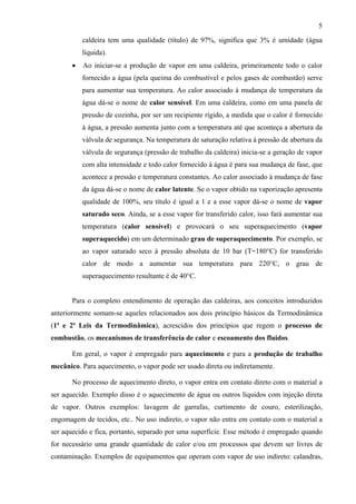 5
caldeira tem uma qualidade (título) de 97%, significa que 3% é umidade (água
líquida).
• Ao iniciar-se a produção de vapor em uma caldeira, primeiramente todo o calor
fornecido a água (pela queima do combustível e pelos gases de combustão) serve
para aumentar sua temperatura. Ao calor associado à mudança de temperatura da
água dá-se o nome de calor sensível. Em uma caldeira, como em uma panela de
pressão de cozinha, por ser um recipiente rígido, a medida que o calor é fornecido
à água, a pressão aumenta junto com a temperatura até que aconteça a abertura da
válvula de segurança. Na temperatura de saturação relativa à pressão de abertura da
válvula de segurança (pressão de trabalho da caldeira) inicia-se a geração de vapor
com alta intensidade e todo calor fornecido à água é para sua mudança de fase, que
acontece a pressão e temperatura constantes. Ao calor associado à mudança de fase
da água dá-se o nome de calor latente. Se o vapor obtido na vaporização apresenta
qualidade de 100%, seu título é igual a 1 e a esse vapor dá-se o nome de vapor
saturado seco. Ainda, se a esse vapor for transferido calor, isso fará aumentar sua
temperatura (calor sensível) e provocará o seu superaquecimento (vapor
superaquecido) em um determinado grau de superaquecimento. Por exemplo, se
ao vapor saturado seco à pressão absoluta de 10 bar (T=180°C) for transferido
calor de modo a aumentar sua temperatura para 220°C, o grau de
superaquecimento resultante é de 40°C.
Para o completo entendimento de operação das caldeiras, aos conceitos introduzidos
anteriormente somam-se aqueles relacionados aos dois princípio básicos da Termodinâmica
(1ª e 2ª Leis da Termodinâmica), acrescidos dos princípios que regem o processo de
combustão, os mecanismos de transferência de calor e escoamento dos fluidos.
Em geral, o vapor é empregado para aquecimento e para a produção de trabalho
mecânico. Para aquecimento, o vapor pode ser usado direta ou indiretamente.
No processo de aquecimento direto, o vapor entra em contato direto com o material a
ser aquecido. Exemplo disso é o aquecimento de água ou outros líquidos com injeção direta
de vapor. Outros exemplos: lavagem de garrafas, curtimento de couro, esterilização,
engomagem de tecidos, etc.. No uso indireto, o vapor não entra em contato com o material a
ser aquecido e fica, portanto, separado por uma superfície. Esse método é empregado quando
for necessário uma grande quantidade de calor e/ou em processos que devem ser livres de
contaminação. Exemplos de equipamentos que operam com vapor de uso indireto: calandras,
 