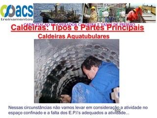 CAPACITAÇÃO DE OPERADOR CALDEIRA E VASOS DE PRESSÃO
102
Caldeiras Aquatubulares
Caldeiras: Tipos e Partes Principais
Nessas circunstâncias não vamos levar em consideração a atividade no
espaço confinado e a falta dos E.P.I’s adequados a atividade...
 