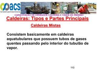 CAPACITAÇÃO DE OPERADOR CALDEIRA E VASOS DE PRESSÃO
110
Caldeiras Mistas
Consistem basicamente em caldeiras
aquatubulares que possuem tubos de gases
quentes passando pelo interior do tubulão de
vapor.
Caldeiras: Tipos e Partes Principais
 