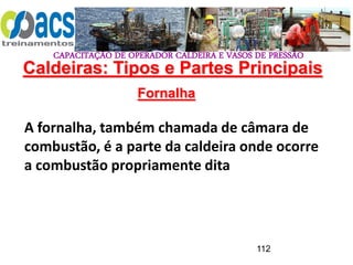CAPACITAÇÃO DE OPERADOR CALDEIRA E VASOS DE PRESSÃO
112
Fornalha
A fornalha, também chamada de câmara de
combustão, é a parte da caldeira onde ocorre
a combustão propriamente dita
Caldeiras: Tipos e Partes Principais
 