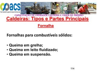 CAPACITAÇÃO DE OPERADOR CALDEIRA E VASOS DE PRESSÃO
114
Fornalha
Fornalhas para combustíveis sólidos:
• Queima em grelha;
• Queima em leito fluidizado;
• Queima em suspensão.
Caldeiras: Tipos e Partes Principais
 