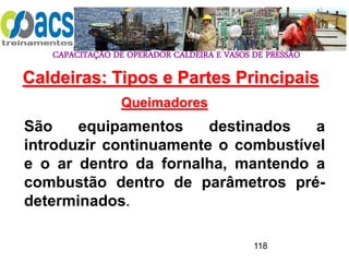 CAPACITAÇÃO DE OPERADOR CALDEIRA E VASOS DE PRESSÃO
118
Queimadores
São equipamentos destinados a
introduzir continuamente o combustível
e o ar dentro da fornalha, mantendo a
combustão dentro de parâmetros pré-
determinados.
Caldeiras: Tipos e Partes Principais
 