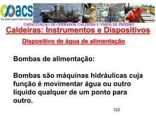 CAPACITAÇÃO DE OPERADOR CALDEIRA E VASOS DE PRESSÃO
122
Dispositivo de água de alimentação
Bombas de alimentação:
Bombas são máquinas hidráulicas cuja
função é movimentar água ou outro
líquido qualquer de um ponto para
outro.
Caldeiras: Instrumentos e Dispositivos
 