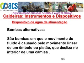 CAPACITAÇÃO DE OPERADOR CALDEIRA E VASOS DE PRESSÃO
123
Dispositivo de água de alimentação
Bombas alternativas:
São bombas em que o movimento do
fluido é causado pelo movimento linear
de um êmbolo ou pistão, que desliza no
interior de uma camisa .
Caldeiras: Instrumentos e Dispositivos
 