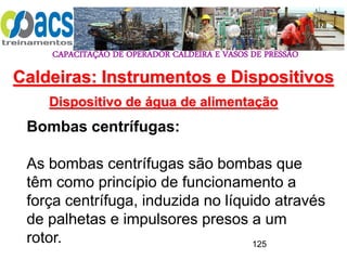 CAPACITAÇÃO DE OPERADOR CALDEIRA E VASOS DE PRESSÃO
125
Dispositivo de água de alimentação
Bombas centrífugas:
As bombas centrífugas são bombas que
têm como princípio de funcionamento a
força centrífuga, induzida no líquido através
de palhetas e impulsores presos a um
rotor.
Caldeiras: Instrumentos e Dispositivos
 