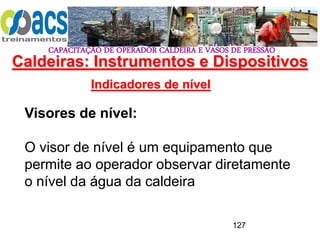 CAPACITAÇÃO DE OPERADOR CALDEIRA E VASOS DE PRESSÃO
127
Indicadores de nível
Visores de nível:
O visor de nível é um equipamento que
permite ao operador observar diretamente
o nível da água da caldeira
Caldeiras: Instrumentos e Dispositivos
 