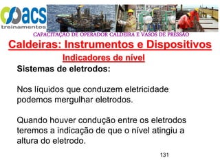 CAPACITAÇÃO DE OPERADOR CALDEIRA E VASOS DE PRESSÃO
131
Indicadores de nível
Sistemas de eletrodos:
Nos líquidos que conduzem eletricidade
podemos mergulhar eletrodos.
Quando houver condução entre os eletrodos
teremos a indicação de que o nível atingiu a
altura do eletrodo.
Caldeiras: Instrumentos e Dispositivos
 