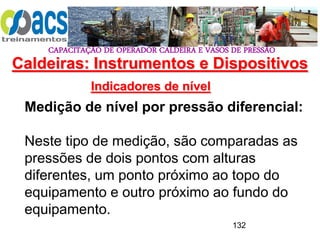 CAPACITAÇÃO DE OPERADOR CALDEIRA E VASOS DE PRESSÃO
132
Indicadores de nível
Medição de nível por pressão diferencial:
Neste tipo de medição, são comparadas as
pressões de dois pontos com alturas
diferentes, um ponto próximo ao topo do
equipamento e outro próximo ao fundo do
equipamento.
Caldeiras: Instrumentos e Dispositivos
 