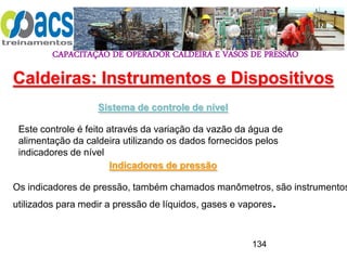 CAPACITAÇÃO DE OPERADOR CALDEIRA E VASOS DE PRESSÃO
134
Sistema de controle de nível
Este controle é feito através da variação da vazão da água de
alimentação da caldeira utilizando os dados fornecidos pelos
indicadores de nível
Caldeiras: Instrumentos e Dispositivos
Indicadores de pressão
Os indicadores de pressão, também chamados manômetros, são instrumentos
utilizados para medir a pressão de líquidos, gases e vapores.
 