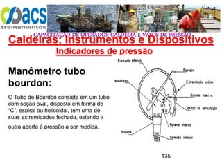 CAPACITAÇÃO DE OPERADOR CALDEIRA E VASOS DE PRESSÃO
135
Indicadores de pressão
Manômetro tubo
bourdon:
O Tubo de Bourdon consiste em um tubo
com seção oval, disposto em forma de
“C”, espiral ou helicoidal, tem uma de
suas extremidades fechada, estando a
outra aberta à pressão a ser medida.
Caldeiras: Instrumentos e Dispositivos
 