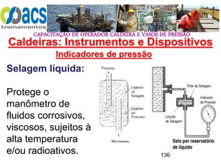 CAPACITAÇÃO DE OPERADOR CALDEIRA E VASOS DE PRESSÃO
136
Indicadores de pressão
Selagem líquida:
Protege o
manômetro de
fluidos corrosivos,
viscosos, sujeitos à
alta temperatura
e/ou radioativos.
Caldeiras: Instrumentos e Dispositivos
 