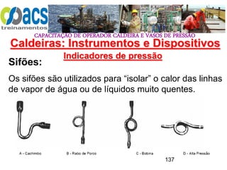 CAPACITAÇÃO DE OPERADOR CALDEIRA E VASOS DE PRESSÃO
137
Indicadores de pressão
Sifões:
Os sifões são utilizados para “isolar” o calor das linhas
de vapor de água ou de líquidos muito quentes.
Caldeiras: Instrumentos e Dispositivos
 