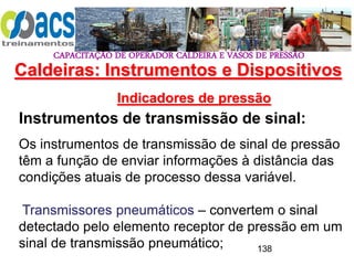 CAPACITAÇÃO DE OPERADOR CALDEIRA E VASOS DE PRESSÃO
138
Indicadores de pressão
Instrumentos de transmissão de sinal:
Os instrumentos de transmissão de sinal de pressão
têm a função de enviar informações à distância das
condições atuais de processo dessa variável.
Transmissores pneumáticos – convertem o sinal
detectado pelo elemento receptor de pressão em um
sinal de transmissão pneumático;
Caldeiras: Instrumentos e Dispositivos
 