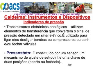 CAPACITAÇÃO DE OPERADOR CALDEIRA E VASOS DE PRESSÃO
139
Indicadores de pressão
• Transmissores eletrônicos analógicos – utilizam
elementos de transferência que convertem o sinal de
pressão detectado em sinal elétrico.É utilizado para
ligar e/ou desligar bombas ou compressores ou abrir
e/ou fechar válvulas.
• Pressostato: É constituído por um sensor, um
mecanismo de ajuste de set-point e uma chave de
duas posições (aberto ou fechado).
Caldeiras: Instrumentos e Dispositivos
 