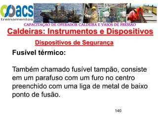 CAPACITAÇÃO DE OPERADOR CALDEIRA E VASOS DE PRESSÃO
140
Dispositivos de Segurança
Fusível térmico:
Também chamado fusível tampão, consiste
em um parafuso com um furo no centro
preenchido com uma liga de metal de baixo
ponto de fusão.
Caldeiras: Instrumentos e Dispositivos
 