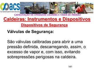 CAPACITAÇÃO DE OPERADOR CALDEIRA E VASOS DE PRESSÃO
141
Dispositivos de Segurança
Válvulas de Segurança:
São válvulas calibradas para abrir a uma
pressão definida, descarregando, assim, o
excesso de vapor e, com isso, evitando
sobrepressões perigosas na caldeira.
Caldeiras: Instrumentos e Dispositivos
 