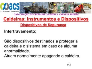 CAPACITAÇÃO DE OPERADOR CALDEIRA E VASOS DE PRESSÃO
143
Dispositivos de Segurança
Intertravamento:
São dispositivos destinados a proteger a
caldeira e o sistema em caso de alguma
anormalidade.
Atuam normalmente apagando a caldeira.
Caldeiras: Instrumentos e Dispositivos
 