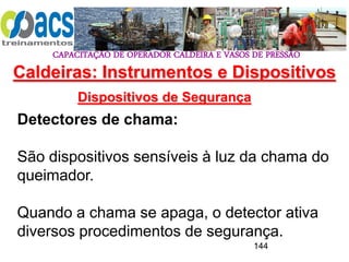 CAPACITAÇÃO DE OPERADOR CALDEIRA E VASOS DE PRESSÃO
144
Dispositivos de Segurança
Detectores de chama:
São dispositivos sensíveis à luz da chama do
queimador.
Quando a chama se apaga, o detector ativa
diversos procedimentos de segurança.
Caldeiras: Instrumentos e Dispositivos
 