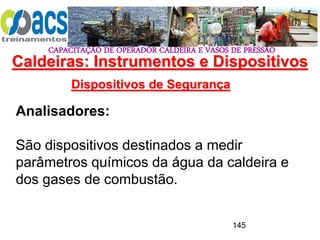 CAPACITAÇÃO DE OPERADOR CALDEIRA E VASOS DE PRESSÃO
145
Dispositivos de Segurança
Analisadores:
São dispositivos destinados a medir
parâmetros químicos da água da caldeira e
dos gases de combustão.
Caldeiras: Instrumentos e Dispositivos
 