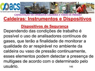 CAPACITAÇÃO DE OPERADOR CALDEIRA E VASOS DE PRESSÃO
146
Dispositivos de Segurança
Dependendo das condições de trabalho é
possível o uso de analisadores contínuos de
gases, que terão a finalidade de monitorar a
qualidade do ar respirável no ambiente da
caldeira ou vaso de pressão continuamente,
esses elementos podem detectar a presença de
multigaes de acordo com o determinado pelo
usuário.
Caldeiras: Instrumentos e Dispositivos
 