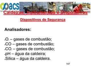 CAPACITAÇÃO DE OPERADOR CALDEIRA E VASOS DE PRESSÃO
147
Dispositivos de Segurança
Analisadores:
O2 – gases de combustão;
CO – gases de combustão;
CO2 – gases de combustão;
pH – água da caldeira;
Sílica – água da caldeira.
Caldeiras: Instrumentos e Dispositivos
 