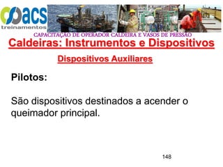 CAPACITAÇÃO DE OPERADOR CALDEIRA E VASOS DE PRESSÃO
148
Dispositivos Auxiliares
Pilotos:
São dispositivos destinados a acender o
queimador principal.
Caldeiras: Instrumentos e Dispositivos
 