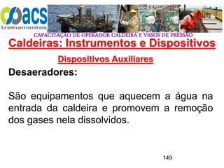 CAPACITAÇÃO DE OPERADOR CALDEIRA E VASOS DE PRESSÃO
149
Dispositivos Auxiliares
Desaeradores:
São equipamentos que aquecem a água na
entrada da caldeira e promovem a remoção
dos gases nela dissolvidos.
Caldeiras: Instrumentos e Dispositivos
 