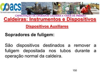 CAPACITAÇÃO DE OPERADOR CALDEIRA E VASOS DE PRESSÃO
150
Dispositivos Auxiliares
Sopradores de fuligem:
São dispositivos destinados a remover a
fuligem depositada nos tubos durante a
operação normal da caldeira.
Caldeiras: Instrumentos e Dispositivos
 