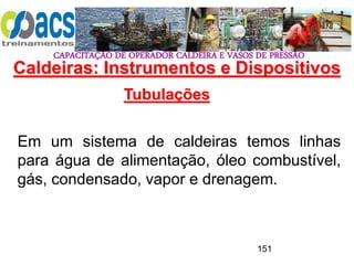 CAPACITAÇÃO DE OPERADOR CALDEIRA E VASOS DE PRESSÃO
151
Tubulações
Em um sistema de caldeiras temos linhas
para água de alimentação, óleo combustível,
gás, condensado, vapor e drenagem.
Caldeiras: Instrumentos e Dispositivos
 