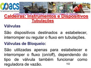 CAPACITAÇÃO DE OPERADOR CALDEIRA E VASOS DE PRESSÃO
152
Tubulações
Válvulas
São dispositivos destinados a estabelecer,
interromper ou regular o fluxo em tubulações.
Válvulas de Bloqueio:
São utilizadas apenas para estabelecer e
interromper o fluxo (on/off), dependendo do
tipo de válvula também funcionar como
reguladora de vazão.
Caldeiras: Instrumentos e Dispositivos
 