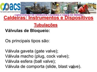 CAPACITAÇÃO DE OPERADOR CALDEIRA E VASOS DE PRESSÃO
153
Tubulações
Válvulas de Bloqueio:
Os principais tipos são:
Válvula gaveta (gate valve);
Válvula macho (plug, cock valve);
Válvula esfera (ball valve);
Válvula de comporta (slide, blast valve).
Caldeiras: Instrumentos e Dispositivos
 