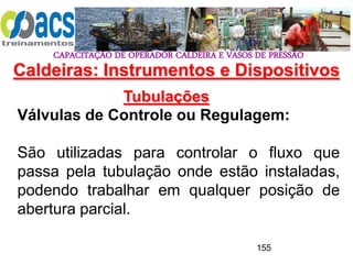 CAPACITAÇÃO DE OPERADOR CALDEIRA E VASOS DE PRESSÃO
155
Tubulações
Válvulas de Controle ou Regulagem:
São utilizadas para controlar o fluxo que
passa pela tubulação onde estão instaladas,
podendo trabalhar em qualquer posição de
abertura parcial.
Caldeiras: Instrumentos e Dispositivos
 